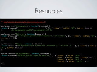Resources
/* app/assets/javascripts/services.js.erb */
                                      */

angular.service('Photographers', function($resource) {
 return $resource('photographers/:photographer_id', {}, { 'index': { method: 'GET', isArray: true }});
});        <%= photographers_path(':photographer_id') %>

angular.service('Galleries', function($resource) {
 return $resource('photographers/:photographer_id/galleries/:gallery_id', {}, { 'index': { method: 'GET',
                   <%= photographers_galleries_path(':photographer_id', ':gallery_id') %>
isArray: true }});
});

angular.service('Photos', function($resource) {
                   <%= photographers_galleries_photos_path(':photographer_id', ':gallery_id') %>
 return $resource('photographers/:photographer_id/galleries/:gallery_id/photos', {}, { 'index': { method:
'GET', isArray: true }});
});

angular.service('SelectedPhotos', function($resource) {
 return $resource('selected_photos/:selected_photo_id', {}, { 'create': { method: 'POST' },
                                                              'index': { method: 'GET', isArray: true },
                                                              'update': { method: 'PUT' },
                                                              'destroy': { method: 'DELETE' }});
});
 