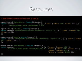 Resources
/* app/assets/javascripts/services.js.erb */
                                      */

angular.service('Photographers', function($resource) {
 return $resource('photographers/:photographer_id', {}, { 'index': { method: 'GET', isArray: true }});
});        <%= photographers_path(':photographer_id') %>

angular.service('Galleries', function($resource) {
 return $resource('photographers/:photographer_id/galleries/:gallery_id', {}, { 'index': { method: 'GET',
                   <%= photographers_galleries_path(':photographer_id', ':gallery_id') %>
isArray: true }});
});

angular.service('Photos', function($resource) {
                   <%= photographers_galleries_photos_path(':photographer_id', ':gallery_id') %>
 return $resource('photographers/:photographer_id/galleries/:gallery_id/photos', {}, { 'index': { method:
'GET', isArray: true }});
});

angular.service('SelectedPhotos', function($resource) {
 return $resource('selected_photos/:selected_photo_id', {}, { 'create': { method: 'POST' },
         <%= selected_photos_path(':selected_photo_id') %>    'index': { method: 'GET', isArray: true },
                                                              'update': { method: 'PUT' },
                                                              'destroy': { method: 'DELETE' }});
});
 