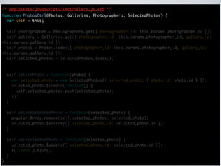 /* app/assets/javascripts/controllers.js.erb */
function PhotosCtrl(Photos, Galleries, Photographers, SelectedPhotos) {
  var self = this;

  self.photographer = Photographers.get({ photographer_id: this.params.photographer_id });
  self.gallery = Galleries.get({ photographer_id: this.params.photographer_id, gallery_id:
this.params.gallery_id });
  self.photos = Photos.index({ photographer_id: this.params.photographer_id, gallery_id:
this.params.gallery_id });
  self.selected_photos = SelectedPhotos.index();



    self.selectPhoto = function(photo) {
      var selected_photo = new SelectedPhotos({ selected_photo: { photo_id: photo.id } });
      selected_photo.$create(function() {
        self.selected_photos.push(selected_photo);
      });
    }

    self.deleteSelectedPhoto = function(selected_photo) {
      angular.Array.remove(self.selected_photos, selected_photo);
      selected_photo.$destroy({ selected_photo_id: selected_photo.id });
    }

    self.saveSelectedPhoto = function(selected_photo) {
      selected_photo.$update({ selected_photo_id: selected_photo.id });
      $('input').blur();
    }
}
 