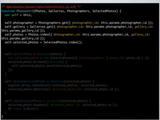 /* app/assets/javascripts/controllers.js.erb */
function PhotosCtrl(Photos, Galleries, Photographers, SelectedPhotos) {
  var self = this;

  self.photographer = Photographers.get({ photographer_id: this.params.photographer_id });
  self.gallery = Galleries.get({ photographer_id: this.params.photographer_id, gallery_id:
this.params.gallery_id });
  self.photos = Photos.index({ photographer_id: this.params.photographer_id, gallery_id:
this.params.gallery_id });
  self.selected_photos = SelectedPhotos.index();



    self.selectPhoto = function(photo) {
      var selected_photo = new SelectedPhotos({ selected_photo: { photo_id: photo.id } });
      selected_photo.$create(function() {
        self.selected_photos.push(selected_photo);
      });
    }

    self.deleteSelectedPhoto = function(selected_photo) {
      angular.Array.remove(self.selected_photos, selected_photo);
      selected_photo.$destroy({ selected_photo_id: selected_photo.id });
    }

    self.saveSelectedPhoto = function(selected_photo) {
      selected_photo.$update({ selected_photo_id: selected_photo.id });
      $('input').blur();
    }
}
 