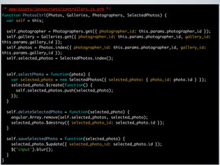 /* app/assets/javascripts/controllers.js.erb */
function PhotosCtrl(Photos, Galleries, Photographers, SelectedPhotos) {
  var self = this;

  self.photographer = Photographers.get({ photographer_id: this.params.photographer_id });
  self.gallery = Galleries.get({ photographer_id: this.params.photographer_id, gallery_id:
this.params.gallery_id });
  self.photos = Photos.index({ photographer_id: this.params.photographer_id, gallery_id:
this.params.gallery_id });
  self.selected_photos = SelectedPhotos.index();



    self.selectPhoto = function(photo) {
      var selected_photo = new SelectedPhotos({ selected_photo: { photo_id: photo.id } });
      selected_photo.$create(function() {
        self.selected_photos.push(selected_photo);
      });
    }

    self.deleteSelectedPhoto = function(selected_photo) {
      angular.Array.remove(self.selected_photos, selected_photo);
      selected_photo.$destroy({ selected_photo_id: selected_photo.id });
    }

    self.saveSelectedPhoto = function(selected_photo) {
      selected_photo.$update({ selected_photo_id: selected_photo.id });
      $('input').blur();
    }
}
 