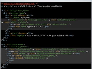 /* app/assets/templates/photos.html */
<h1>The {{gallery.title}} Gallery of {{photographer.name}}</h1>

<div id="outer_picture_frame">
  <div id="picture_frame">
    <div id="prev">&lsaquo;</div>
    <div id="photos" my:cycle>
      <div class="photo" id="photo_{{photo.id}}" ng:click="selectPhoto(photo)"
ng:repeat="photo in photos">
        <img ng:src="{{photo.image_large_url}}" alt="{{photo.title}}" />
        <span class="title">{{photo.title}}</span>
      </div>
    </div>
    <div id="next">&rsaquo;</div>
    <span class="caption">Click a photo to add it to your collection</span>
  </div>
</div>

<div id="selected_frame">
  <div id="selected_photos">
    <div class="selected_photo" ng:repeat="selected_photo in selected_photos">
      <img ng:src="{{selected_photo.image_gallery_url}}" alt="{{selected_photo.title}}" />
      <span class="delete" ng:click="deleteSelectedPhoto(selected_photo)">✕</span>
      <form ng:submit="saveSelectedPhoto(selected_photo)">
        <input ng:model="selected_photo.title" />
      </form>
    </div>
  </div>
</div>
 