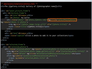 /* app/assets/templates/photos.html */
<h1>The {{gallery.title}} Gallery of {{photographer.name}}</h1>

<div id="outer_picture_frame">
  <div id="picture_frame">
    <div id="prev">&lsaquo;</div>
    <div id="photos" my:cycle>
      <div class="photo" id="photo_{{photo.id}}" ng:click="selectPhoto(photo)"
ng:repeat="photo in photos">
        <img ng:src="{{photo.image_large_url}}" alt="{{photo.title}}" />
        <span class="title">{{photo.title}}</span>
      </div>
    </div>
    <div id="next">&rsaquo;</div>
    <span class="caption">Click a photo to add it to your collection</span>
  </div>
</div>

<div id="selected_frame">
  <div id="selected_photos">
    <div class="selected_photo" ng:repeat="selected_photo in selected_photos">
      <img ng:src="{{selected_photo.image_gallery_url}}" alt="{{selected_photo.title}}" />
      <span class="delete" ng:click="deleteSelectedPhoto(selected_photo)">✕</span>
      <form ng:submit="saveSelectedPhoto(selected_photo)">
        <input ng:model="selected_photo.title" />
      </form>
    </div>
  </div>
</div>
 