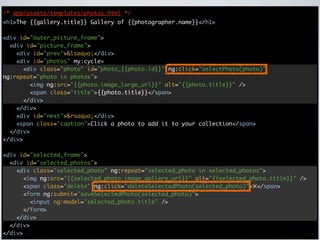 /* app/assets/templates/photos.html */
<h1>The {{gallery.title}} Gallery of {{photographer.name}}</h1>

<div id="outer_picture_frame">
  <div id="picture_frame">
    <div id="prev">&lsaquo;</div>
    <div id="photos" my:cycle>
      <div class="photo" id="photo_{{photo.id}}" ng:click="selectPhoto(photo)"
ng:repeat="photo in photos">
        <img ng:src="{{photo.image_large_url}}" alt="{{photo.title}}" />
        <span class="title">{{photo.title}}</span>
      </div>
    </div>
    <div id="next">&rsaquo;</div>
    <span class="caption">Click a photo to add it to your collection</span>
  </div>
</div>

<div id="selected_frame">
  <div id="selected_photos">
    <div class="selected_photo" ng:repeat="selected_photo in selected_photos">
      <img ng:src="{{selected_photo.image_gallery_url}}" alt="{{selected_photo.title}}" />
      <span class="delete" ng:click="deleteSelectedPhoto(selected_photo)">✕</span>
      <form ng:submit="saveSelectedPhoto(selected_photo)">
        <input ng:model="selected_photo.title" />
      </form>
    </div>
  </div>
</div>
 