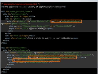 /* app/assets/templates/photos.html */
<h1>The {{gallery.title}} Gallery of {{photographer.name}}</h1>

<div id="outer_picture_frame">
  <div id="picture_frame">
    <div id="prev">&lsaquo;</div>
    <div id="photos" my:cycle>
      <div class="photo" id="photo_{{photo.id}}" ng:click="selectPhoto(photo)"
ng:repeat="photo in photos">
        <img ng:src="{{photo.image_large_url}}" alt="{{photo.title}}" />
        <span class="title">{{photo.title}}</span>
      </div>
    </div>
    <div id="next">&rsaquo;</div>
    <span class="caption">Click a photo to add it to your collection</span>
  </div>
</div>

<div id="selected_frame">
  <div id="selected_photos">
    <div class="selected_photo" ng:repeat="selected_photo in selected_photos">
      <img ng:src="{{selected_photo.image_gallery_url}}" alt="{{selected_photo.title}}" />
      <span class="delete" ng:click="deleteSelectedPhoto(selected_photo)">✕</span>
      <form ng:submit="saveSelectedPhoto(selected_photo)">
        <input ng:model="selected_photo.title" />
      </form>
    </div>
  </div>
</div>
 