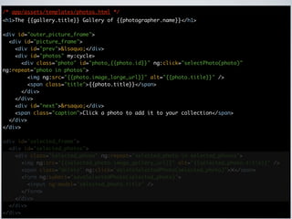 /* app/assets/templates/photos.html */
<h1>The {{gallery.title}} Gallery of {{photographer.name}}</h1>

<div id="outer_picture_frame">
  <div id="picture_frame">
    <div id="prev">&lsaquo;</div>
    <div id="photos" my:cycle>
      <div class="photo" id="photo_{{photo.id}}" ng:click="selectPhoto(photo)"
ng:repeat="photo in photos">
        <img ng:src="{{photo.image_large_url}}" alt="{{photo.title}}" />
        <span class="title">{{photo.title}}</span>
      </div>
    </div>
    <div id="next">&rsaquo;</div>
    <span class="caption">Click a photo to add it to your collection</span>
  </div>
</div>

<div id="selected_frame">
  <div id="selected_photos">
    <div class="selected_photo" ng:repeat="selected_photo in selected_photos">
      <img ng:src="{{selected_photo.image_gallery_url}}" alt="{{selected_photo.title}}" />
      <span class="delete" ng:click="deleteSelectedPhoto(selected_photo)">✕</span>
      <form ng:submit="saveSelectedPhoto(selected_photo)">
        <input ng:model="selected_photo.title" />
      </form>
    </div>
  </div>
</div>
 