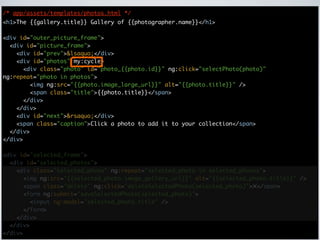 /* app/assets/templates/photos.html */
<h1>The {{gallery.title}} Gallery of {{photographer.name}}</h1>

<div id="outer_picture_frame">
  <div id="picture_frame">
    <div id="prev">&lsaquo;</div>
    <div id="photos" my:cycle>
      <div class="photo" id="photo_{{photo.id}}" ng:click="selectPhoto(photo)"
ng:repeat="photo in photos">
        <img ng:src="{{photo.image_large_url}}" alt="{{photo.title}}" />
        <span class="title">{{photo.title}}</span>
      </div>
    </div>
    <div id="next">&rsaquo;</div>
    <span class="caption">Click a photo to add it to your collection</span>
  </div>
</div>

<div id="selected_frame">
  <div id="selected_photos">
    <div class="selected_photo" ng:repeat="selected_photo in selected_photos">
      <img ng:src="{{selected_photo.image_gallery_url}}" alt="{{selected_photo.title}}" />
      <span class="delete" ng:click="deleteSelectedPhoto(selected_photo)">✕</span>
      <form ng:submit="saveSelectedPhoto(selected_photo)">
        <input ng:model="selected_photo.title" />
      </form>
    </div>
  </div>
</div>
 