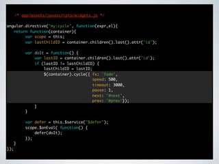 /* app/assets/javascripts/widgets.js */

angular.directive("my:cycle", function(expr,el){
   return function(container){
        var scope = this;
        var lastChildID = container.children().last().attr('id');

          var doIt = function() {
              var lastID = container.children().last().attr('id');
              if (lastID != lastChildID) {
                  lastChildID = lastID;
                  $(container).cycle({ fx: 'fade',
                                        speed: 500,
                                        timeout: 3000,
                                        pause: 1,
                                        next: '#next',
                                        prev: '#prev'});
              }
          }

          var defer = this.$service("$defer");
          scope.$onEval( function() {
              defer(doIt);
          });
      }
});
 