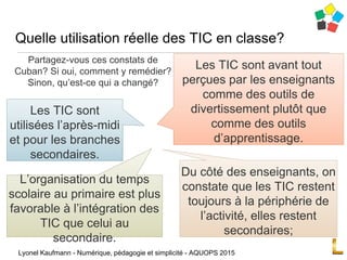 Partagez-vous ces constats de
Cuban? Si oui, comment y remédier?
Sinon, qu’est-ce qui a changé?
Quelle utilisation réelle des TIC en classe?
Lyonel Kaufmann - Numérique, pédagogie et simplicité - AQUOPS 2015
Les TIC sont
utilisées l’après-midi
et pour les branches
secondaires.
Du côté des enseignants, on
constate que les TIC restent
toujours à la périphérie de
l’activité, elles restent
secondaires;
Les TIC sont avant tout
perçues par les enseignants
comme des outils de
divertissement plutôt que
comme des outils
d’apprentissage.
L’organisation du temps
scolaire au primaire est plus
favorable à l’intégration des
TIC que celui au
secondaire.
 