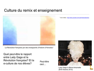 Culture du remix et enseignement
Quel peut-être le rapport
entre Lady Gaga et la
Révolution française? Et la
e-culture de nos élèves?
La Révolution française par des enseignants d’histoire d’Honolulu*
* leurs videos : http://www.youtube.com/user/historyteachers
Lady Gaga in Marie-Antoinette
(Britt Awards 2010)
Peut-être
ceci…
 