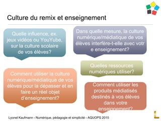Culture du remix et enseignement
Lyonel Kaufmann - Numérique, pédagogie et simplicité - AQUOPS 2015
Quelle influence, ex.
jeux vidéos ou YouYube,
sur la culture scolaire
de vos élèves?
Dans quelle mesure, la culture
numérique/médiatique de vos
élèves interfère-t-elle avec votr
e enseignement?
Comment utiliser la culture
numérique/médiatique de vos
élèves pour la dépasser et en
faire un réel objet
d’enseignement?
Comment utiliser les
produits médiatisés
destinés à vos élèves
dans votre
enseignement?
Quelles ressources
numériques utiliser?
 