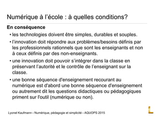 Numérique à l’école : à quelles conditions?
En conséquence
• les technologies doivent être simples, durables et souples.
• l’innovation doit répondre aux problèmes/besoins définis par
les professionnels rationnels que sont les enseignants et non
à ceux définis par des non-enseignants.
• une innovation doit pouvoir s’intégrer dans la classe en
préservant l’autorité et le contrôle de l’enseignant sur la
classe.
• une bonne séquence d'enseignement recourant au
numérique est d'abord une bonne séquence d'enseignement
ou autrement dit les questions didactiques ou pédagogiques
priment sur l'outil (numérique ou non).
Lyonel Kaufmann - Numérique, pédagogie et simplicité - AQUOPS 2015
 