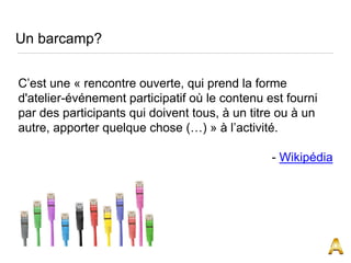 Un barcamp?
C’est une « rencontre ouverte, qui prend la forme
d'atelier-événement participatif où le contenu est fourni
par des participants qui doivent tous, à un titre ou à un
autre, apporter quelque chose (…) » à l’activité.
- Wikipédia
 