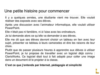 Une petite histoire pour commencer
Il y a quelques années, une étudiante vient me trouver. Elle voulait
réaliser des exposés avec ses élèves.
Après une discussion avec l’animateur informatique, elle voulait utiliser
PowerPoint.
Elle n’était pas ni familière, ni à l’aise avec les ordinateurs.
Je lui demande alors ce qu’elle va demander à ses élèves.
Elle me dit que ses élèves devront choisir un tableau en lien avec leur
sujet, présenter ce tableau à leurs camarades et dire les raisons de leur
choix.
Plutôt que de passer plusieurs heures à apprendre aux élèves à utiliser
PowerPoint, je lui propose de travailler avec un logiciel déjà connu :
ClarisWorks. Ce logiciel était tout à fait adapté pour coller une image
dans un document et le projeter à la classe.
C’est ce que j’entends par Internet, pédagogie et simplicité
 