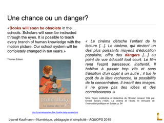 Une chance ou un danger?
« Le cinéma détache l’enfant de la
lecture […]. Le cinéma, qui devient un
des plus puissants moyens d’éducation
populaire, offre des dangers […] au
point de vue éducatif tout court. Le film
rend l’esprit paresseux, inattentif. Il
habitue à passer trop vite et sans
transition d’un objet à un autre ; il tue le
goût de la libre recherche, la possibilité
de la concentration. Il inscrit des images,
il ne grave pas des idées et des
connaissances .»
Mme Tissot, institutrice et rédactrice de l’Ecolier romand. Cité par
Ernest Savary (1924). Le cinéma et l’école. In Annuaire de
l’Instruction publique en Suisse, p. 54
http://cinematographes.free.fr/pathe-baby-societe.html
«Books will soon be obsolete in the
schools. Scholars will soon be instructed
through the eyes. It is possible to teach
every branch of human knowledge with the
motion picture. Our school system will be
completely changed in ten years.»
Thomas Edison
Lyonel Kaufmann - Numérique, pédagogie et simplicité - AQUOPS 2015
 
