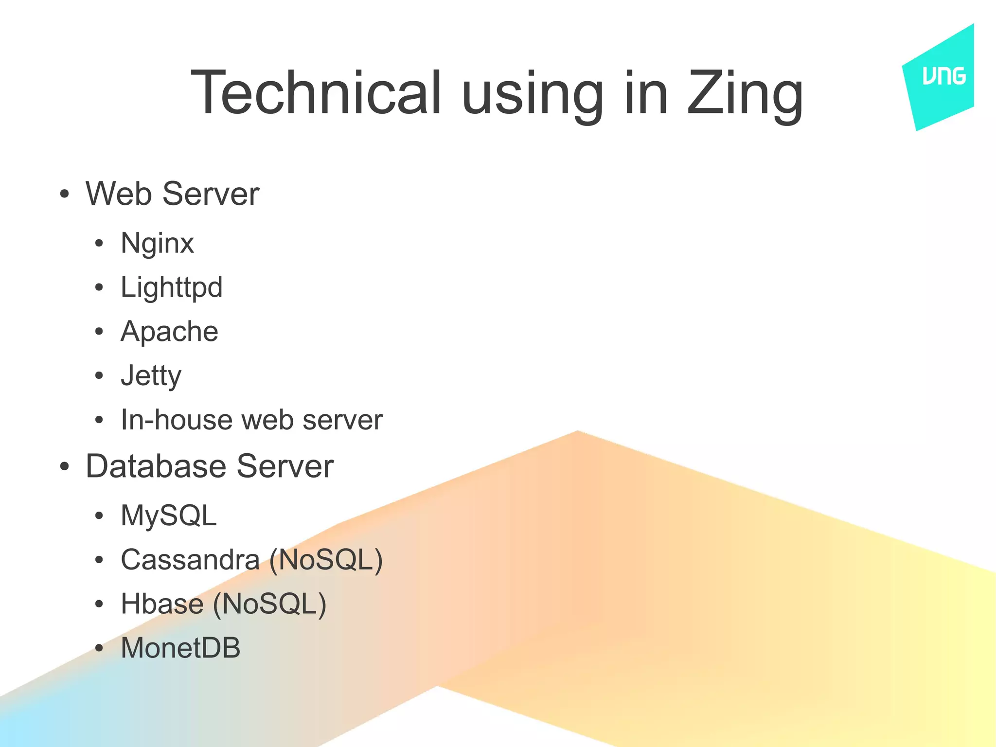Technical using in Zing
●   Web Server
    ●   Nginx
    ●   Lighttpd
    ●   Apache
    ●   Jetty
    ●   In-house web server
●   Database Server
    ●   MySQL
    ●   Cassandra (NoSQL)
    ●   Hbase (NoSQL)
    ●   MonetDB
 
