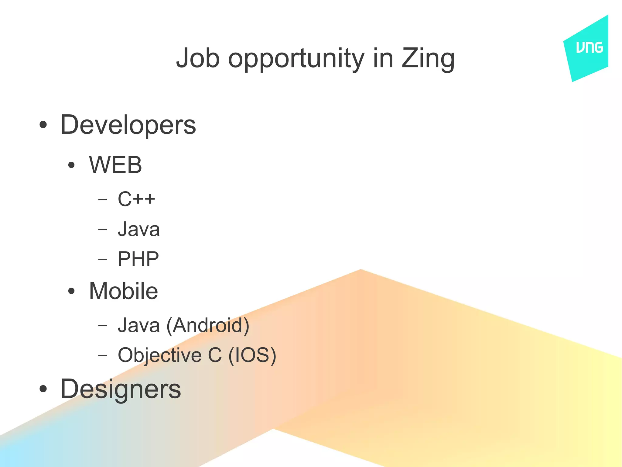 Job opportunity in Zing

●   Developers
    ●   WEB
        –   C++
        –   Java
        –   PHP
    ●   Mobile
        –   Java (Android)
        –   Objective C (IOS)
●   Designers
 