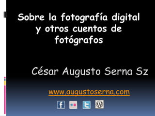 Sobre la fotografía digital y otros cuentos de fotógrafos César Augusto Serna Sz www.augustoserna.com 