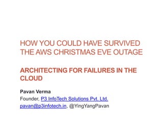 1




HOW YOU COULD HAVE SURVIVED
THE AWS CHRISTMAS EVE OUTAGE

ARCHITECTING FOR FAILURES IN THE
CLOUD
Pavan Verma
Founder, P3 InfoTech Solutions Pvt. Ltd.
pavan@p3infotech.in, @YingYangPavan
 