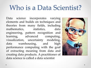 Who is a Data Scientist?
Data science incorporates varying
elements and builds on techniques and
theories from many fields...