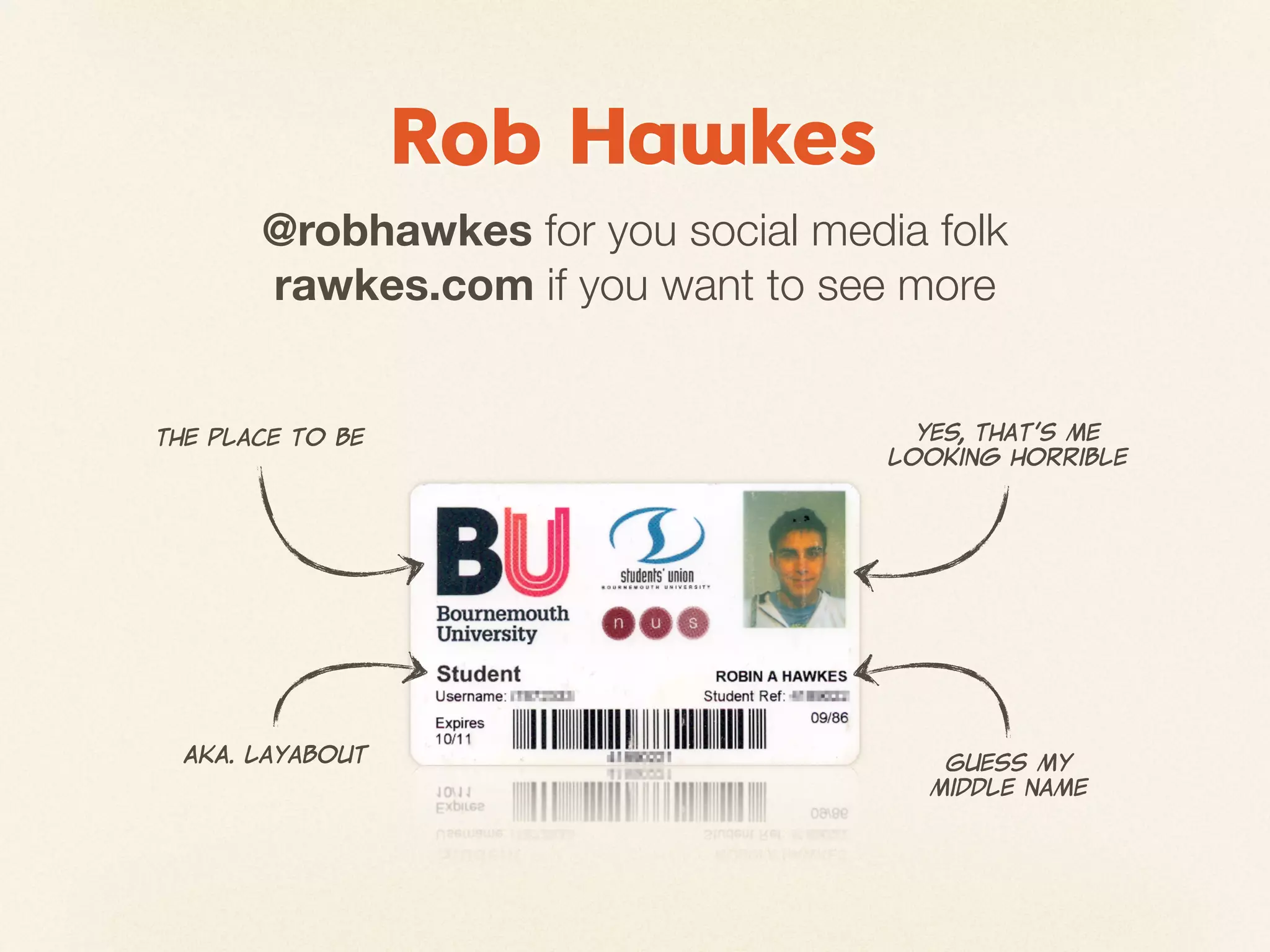 Rob Hawkes
         @robhawkes for you social media folk
         rawkes.com if you want to see more


The  place  to  be                       Yes,  that’s  me
                                       looking  horrible




  AKA.  Layabout                           Guess  my
                                          middle  name
 
