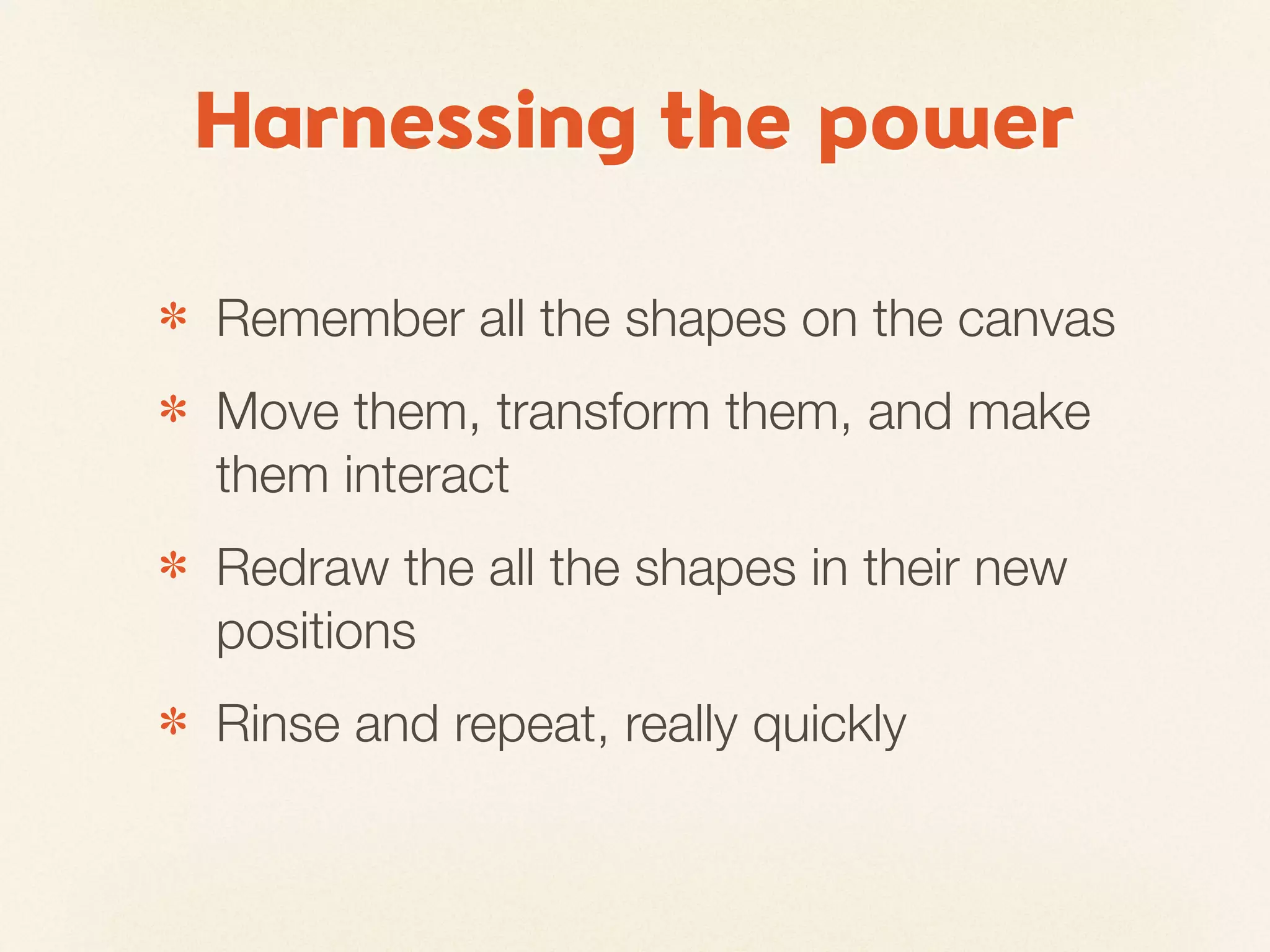 Harnessing the power

✽   Remember all the shapes on the canvas
✽   Move them, transform them, and make
    them interact
✽   Redraw the all the shapes in their new
    positions
✽   Rinse and repeat, really quickly
 