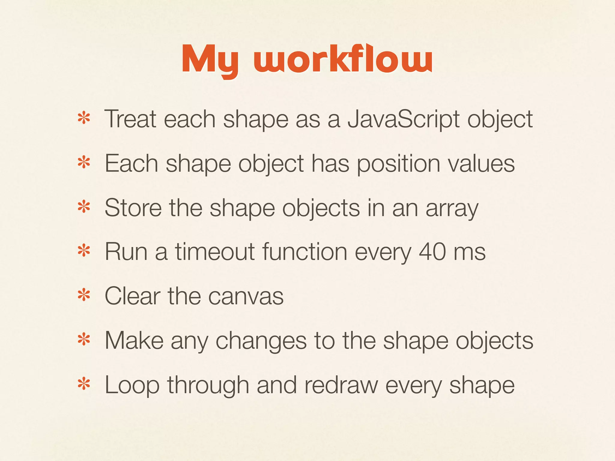 My workflow
✽   Treat each shape as a JavaScript object
✽   Each shape object has position values
✽   Store the shape objects in an array
✽   Run a timeout function every 40 ms
✽   Clear the canvas
✽   Make any changes to the shape objects
✽   Loop through and redraw every shape
 