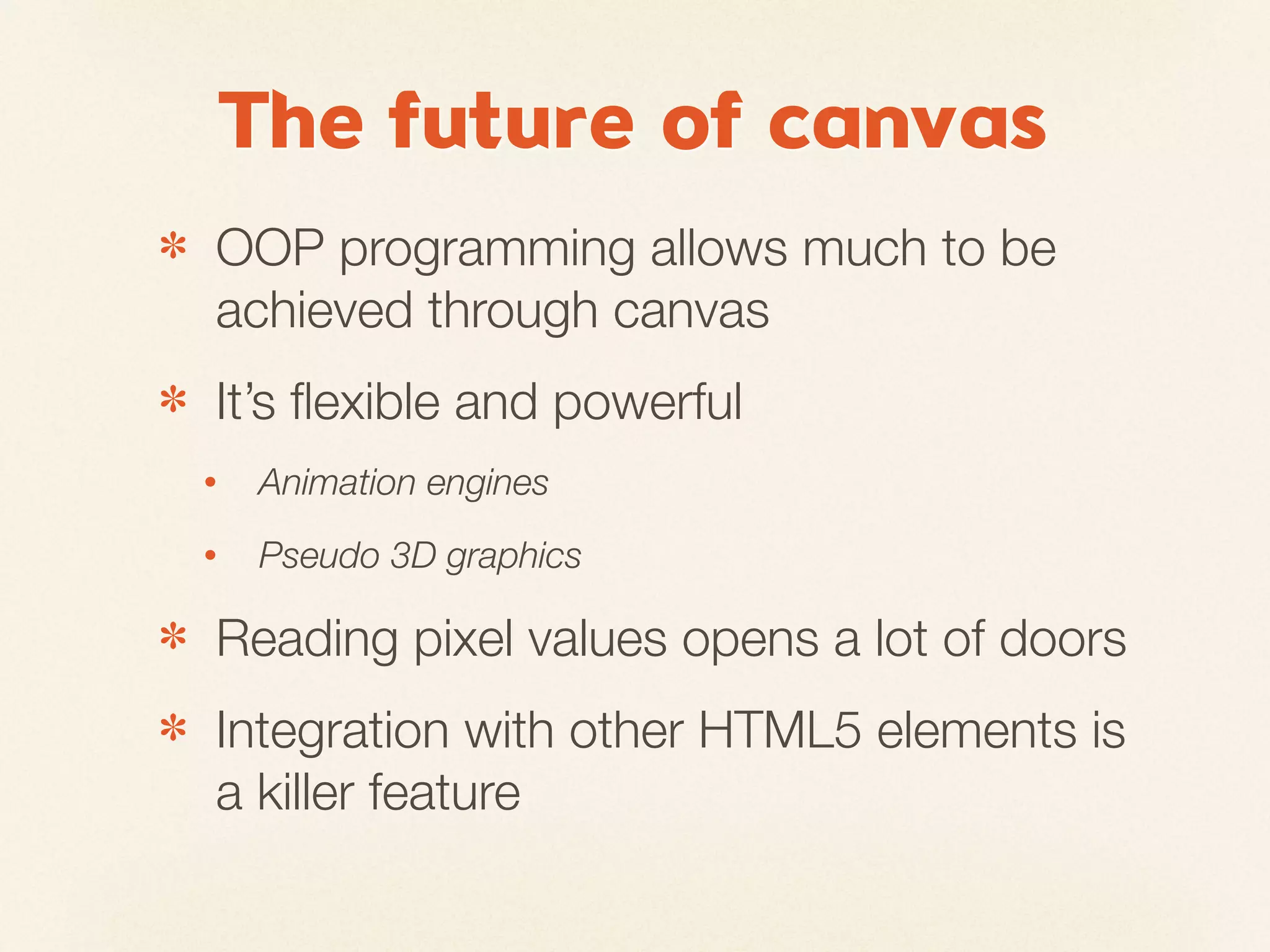 The future of canvas
✽   OOP programming allows much to be
    achieved through canvas
✽   It’s ﬂexible and powerful
    •   Animation engines
    •   Pseudo 3D graphics

✽   Reading pixel values opens a lot of doors
✽   Integration with other HTML5 elements is
    a killer feature
 