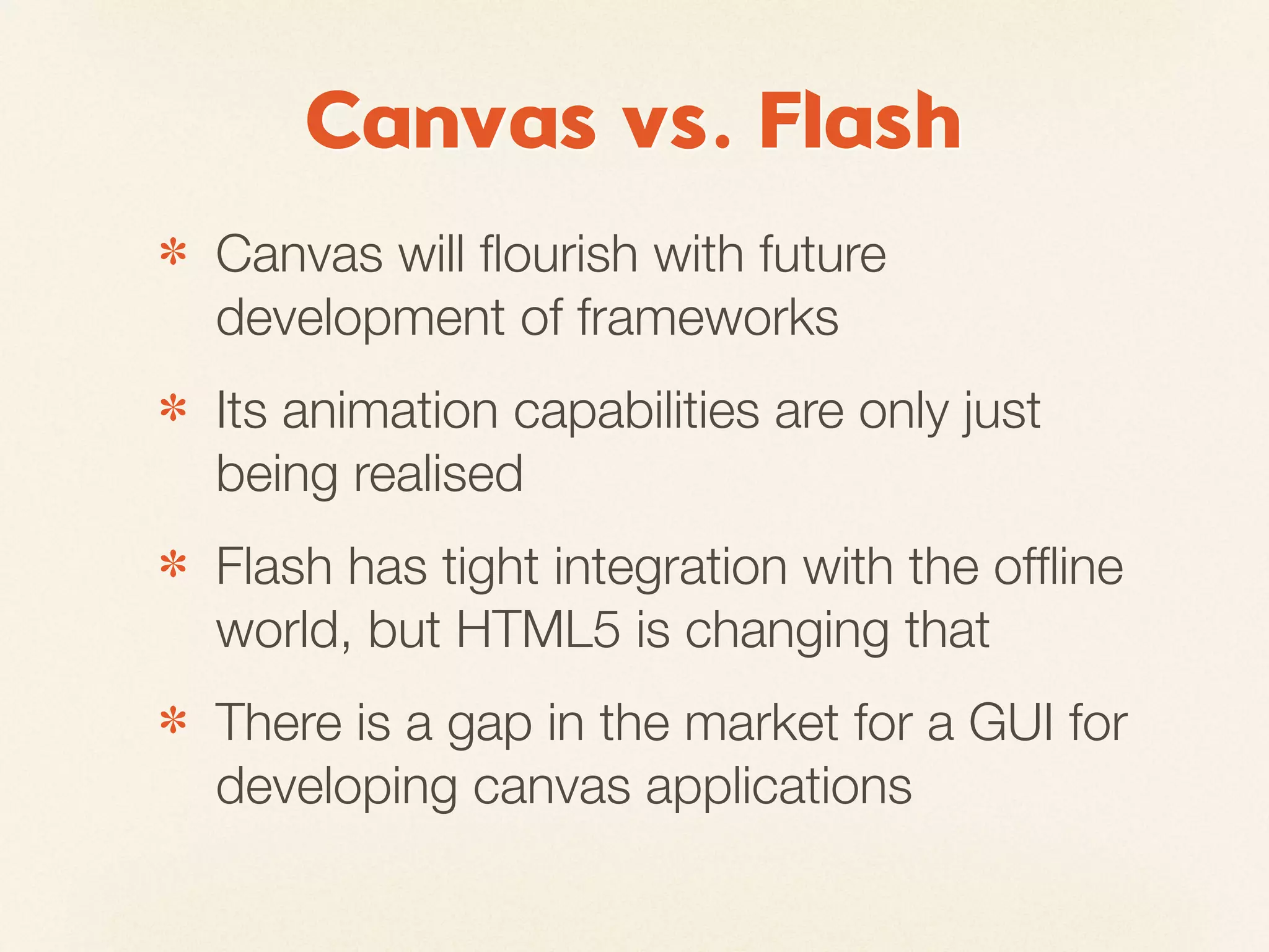 Canvas vs. Flash
✽   Canvas will ﬂourish with future
    development of frameworks
✽   Its animation capabilities are only just
    being realised
✽   Flash has tight integration with the ofﬂine
    world, but HTML5 is changing that
✽   There is a gap in the market for a GUI for
    developing canvas applications
 