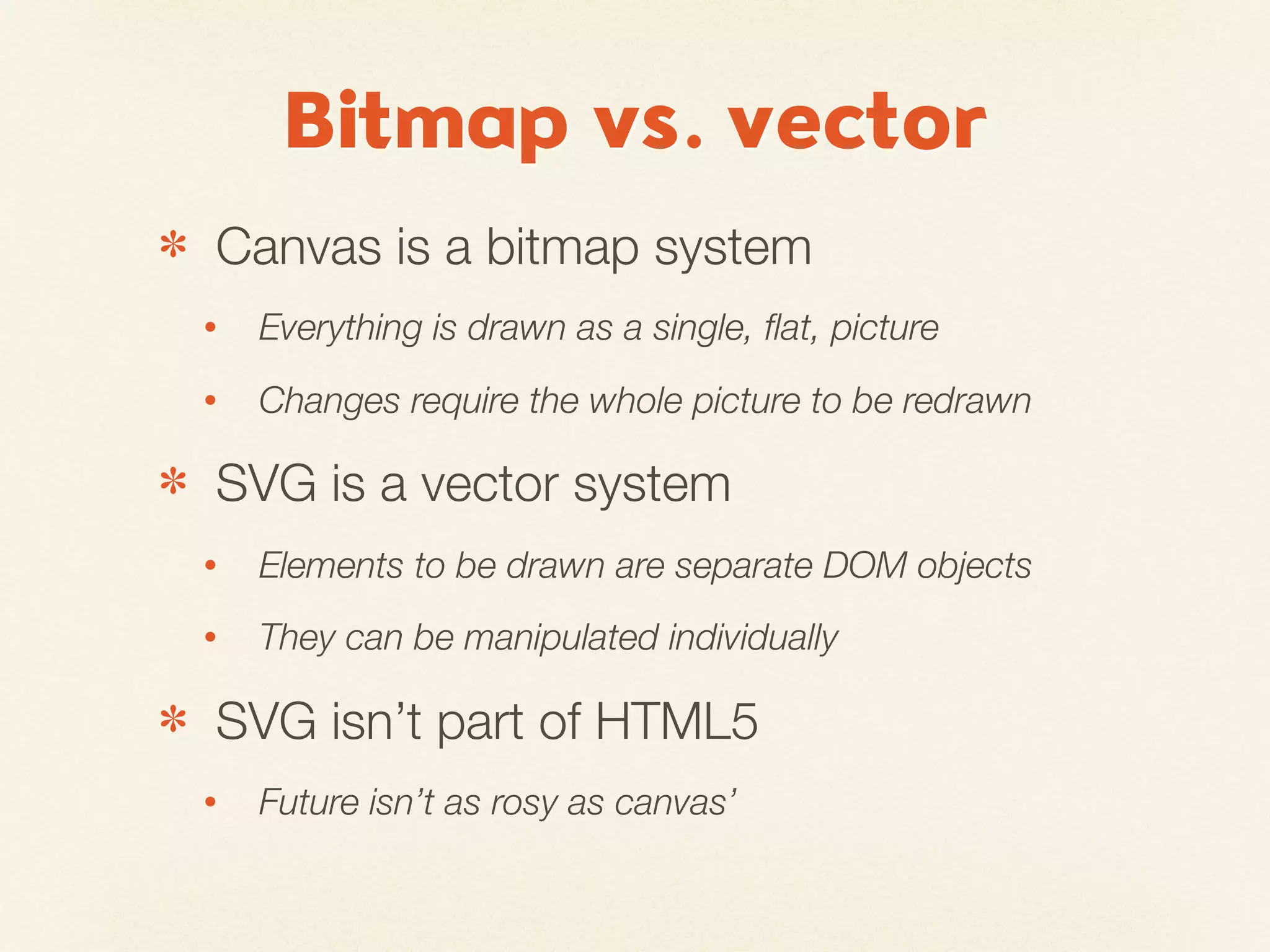 Bitmap vs. vector
✽   Canvas is a bitmap system
    •   Everything is drawn as a single, ﬂat, picture
    •   Changes require the whole picture to be redrawn

✽   SVG is a vector system
    •   Elements to be drawn are separate DOM objects
    •   They can be manipulated individually

✽   SVG isn’t part of HTML5
    •   Future isn’t as rosy as canvas’
 