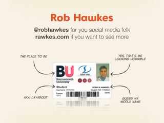 Rob Hawkes
         @robhawkes for you social media folk
         rawkes.com if you want to see more


The  place  to  be                       Yes,  that’s  me
                                       looking  horrible




  AKA.  Layabout                           Guess  my
                                          middle  name
 