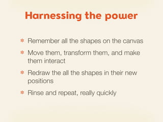 Harnessing the power

✽   Remember all the shapes on the canvas
✽   Move them, transform them, and make
    them interact
✽   Redraw the all the shapes in their new
    positions
✽   Rinse and repeat, really quickly
 