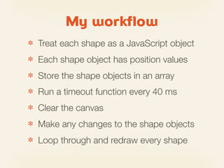 My workflow
✽   Treat each shape as a JavaScript object
✽   Each shape object has position values
✽   Store the shape objects in an array
✽   Run a timeout function every 40 ms
✽   Clear the canvas
✽   Make any changes to the shape objects
✽   Loop through and redraw every shape
 