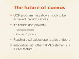 The future of canvas
✽   OOP programming allows much to be
    achieved through canvas
✽   It’s ﬂexible and powerful
    •   Animation engines
    •   Pseudo 3D graphics

✽   Reading pixel values opens a lot of doors
✽   Integration with other HTML5 elements is
    a killer feature
 