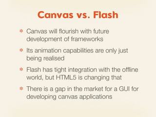 Canvas vs. Flash
✽   Canvas will ﬂourish with future
    development of frameworks
✽   Its animation capabilities are only just
    being realised
✽   Flash has tight integration with the ofﬂine
    world, but HTML5 is changing that
✽   There is a gap in the market for a GUI for
    developing canvas applications
 