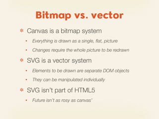 Bitmap vs. vector
✽   Canvas is a bitmap system
    •   Everything is drawn as a single, ﬂat, picture
    •   Changes require the whole picture to be redrawn

✽   SVG is a vector system
    •   Elements to be drawn are separate DOM objects
    •   They can be manipulated individually

✽   SVG isn’t part of HTML5
    •   Future isn’t as rosy as canvas’
 