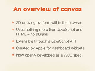 An overview of canvas

✽   2D drawing platform within the browser
✽   Uses nothing more than JavaScript and
    HTML – no plugins
✽   Extensible through a JavaScript API
✽   Created by Apple for dashboard widgets
✽   Now openly developed as a W3C spec
 
