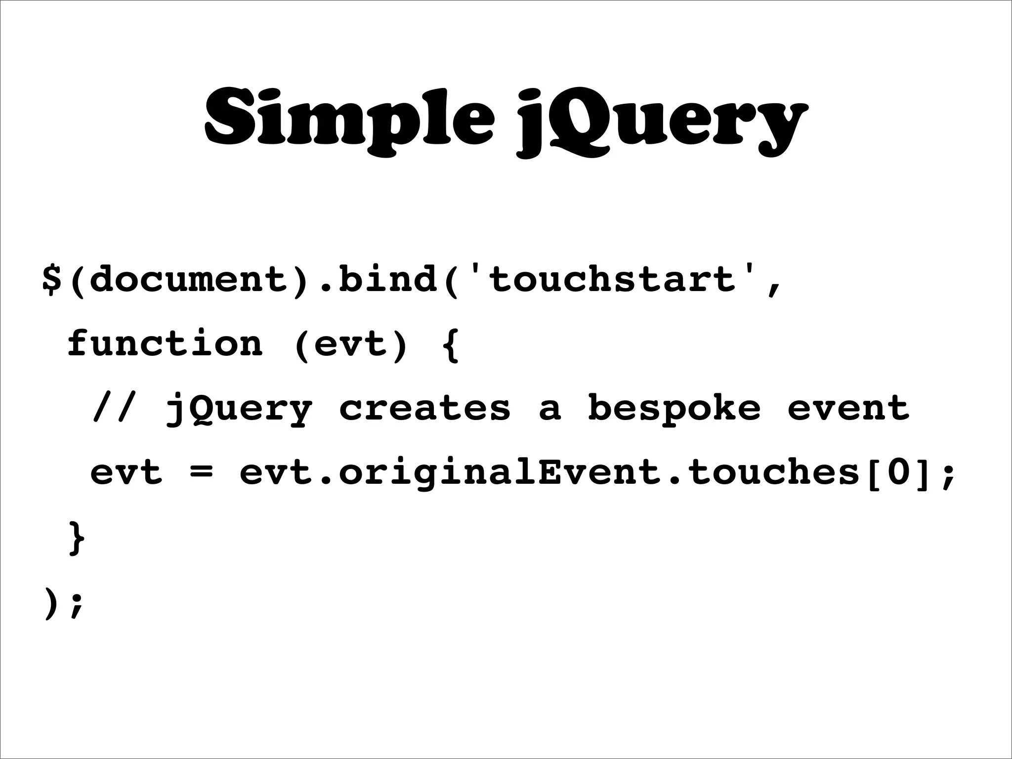 Simple jQuery
$(document).bind('touchstart',
 function (evt) {
     // jQuery creates a bespoke event
     evt = evt.originalEvent.touches[0];
 }
);
 