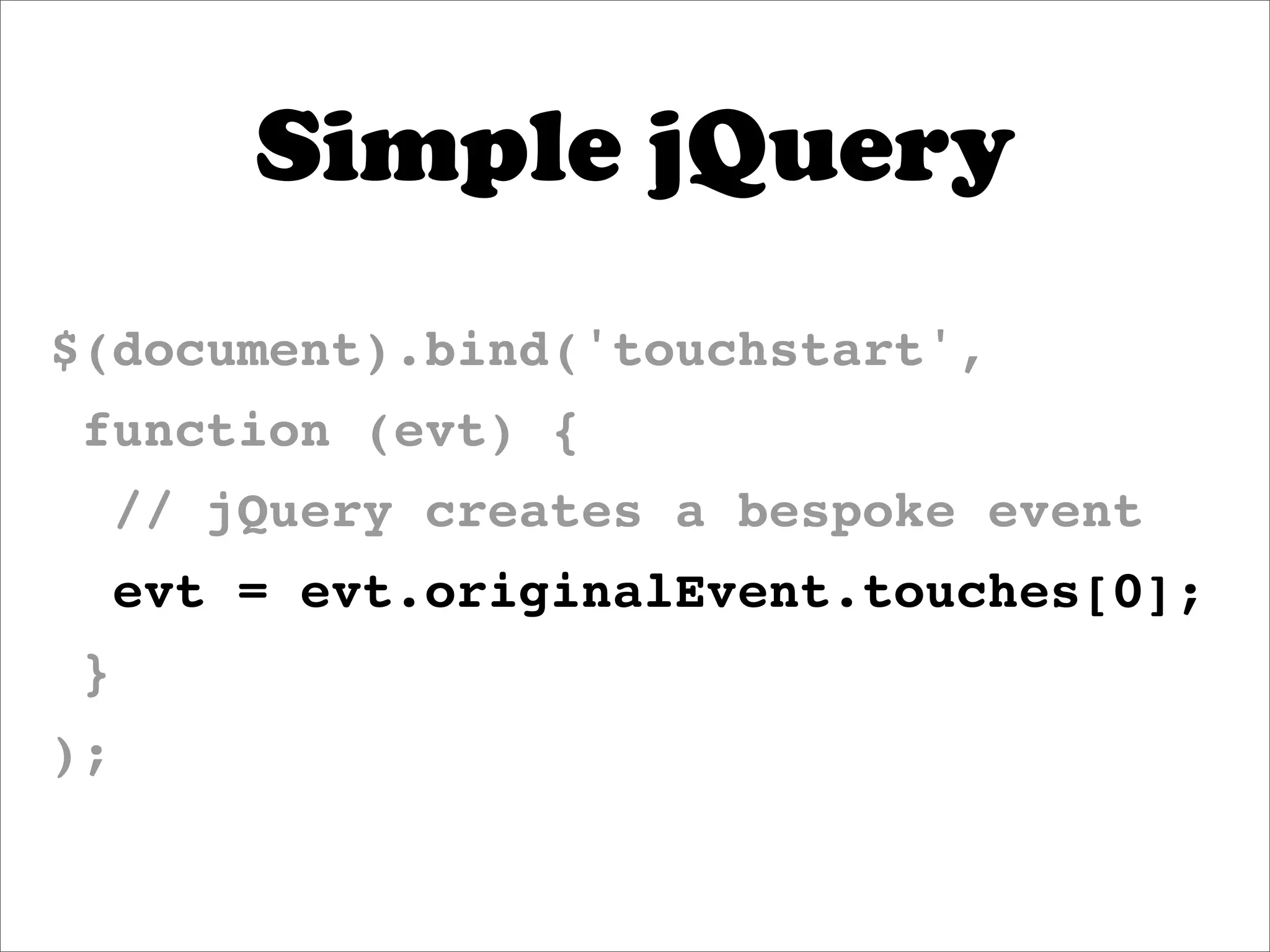 Simple jQuery
$(document).bind('touchstart',
 function (evt) {
     // jQuery creates a bespoke event
     evt = evt.originalEvent.touches[0];
 }
);
 