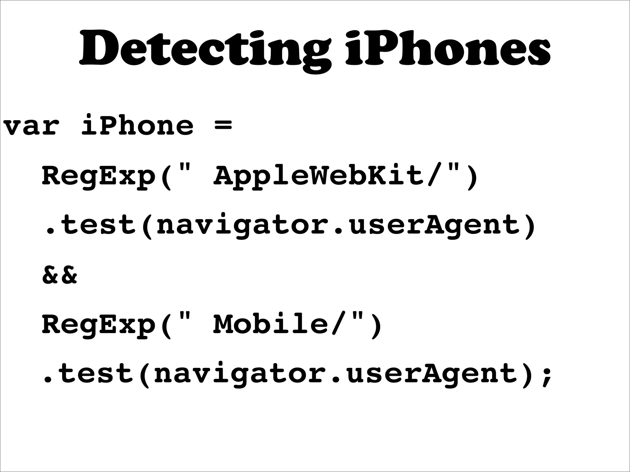 Detecting iPhones
var iPhone =
  RegExp(" AppleWebKit/")
  .test(navigator.userAgent)
  &&
  RegExp(" Mobile/")
 .test(navigator.userAgent);
 