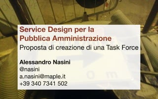 Service Design per la
Pubblica Amministrazione
Proposta di creazione di una Task Force
Alessandro Nasini
@nasini
a.nasini@maple.it
+39 340 7341 502
 