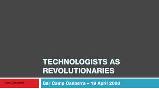 TECHNOLOGISTS AS REVOLUTIONARIES Bar Camp Canberra – 19 April 2008 Kate Carruthers 