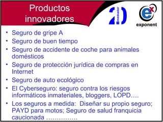 Productos
      innovadores
• Seguro de gripe A
• Seguro de buen tiempo
• Seguro de accidente de coche para animales
  domésticos
• Seguro de protección jurídica de compras en
  Internet
• Seguro de auto ecológico
• El Cyberseguro: seguro contra los riesgos
  informáticos inmateriales, bloggers, LOPD….
• Los seguros a medida:  Diseñar su propio seguro;
  PAYD para motos; Seguro de salud franquicia
  caucionada ……………
 