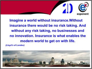 Imagine a world without insurance.Without
    insurance there would be no risk taking. And
     without any risk taking, no businesses and
    no innovation. Insurance is what enables the
          modern world to get on with life.
(Lloyd’s of London)
 