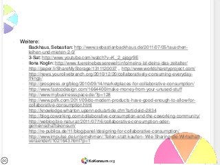 •   Weitere:
    –   Backhaus, Sebastian: http://www.sebastianbackhaus.de/2011/07/05/tauschen-
        leihen-und-mieten-2-0/
    –   3-Sat: http://www.youtube.com/watch?v=K_2_ajqgr9E
    –   Ilona Koglin: http://www.fuereinebesserewelt.info/meins-ist-deins-das-zeitalter/
    –   http://paper.li/ShareMyStorage/1311120037 , http://www.worldsharetyproject.com/
    –   http://news.yourolivebranch.org/2010/12/20/collaboratively-consuming-everyday-
        things/
    –   http://prospress.org/blog/2010/09/14/marketplaces-for-collaborative-consumption/
    –   http://www.fastcodesign.com/1664400/make-money-from-your-unused-stuff
    –   http://www.mybusinessspace.de/?p=128
    –   http://www.psfk.com/2011/09/do-modern-products-have-good-enough-to-allow-for-
        collaborative-consumption.html
    –   http://knowledge.wharton.upenn.edu/article.cfm?articleid=2834
    –   http://blog.coworking.com/collaborative-consumption-and-the-coworking-community/
    –   http://weblog.bio-natur.at/2011/07/16/collaborative-consumption-oder-
        gemeinschaftskonsum/
    –   http://re-publica.de/11/blog/panel/designing-for-collaborative-consumption/
    –   http://www.impulse.de/unternehmen/:Teilen-statt-kaufen--Wie-Sharing-die-Wirtschaft-
        veraendert/1021643.html?p=1



                                    KoKonsum.org
 