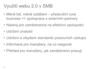 Využití webu 2.0 v SMB
• Méně lidí, méně oddělení – především core
  business => spolupráce s externími partnery
• Nástroj pro zaměstnance na efektivní spolupráci
• Udržení znalostí
• Udržení a zlepšení standardů pracovních výstupů
• Informace pro manažery, na co reagovat
• Přehled pro manažery, jak zaměstnanci pracují



13
 