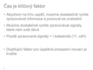Čas je klíčový faktor
• Abychom na trhu uspěli, musíme dostatečně rychle
  zpracovávat informace a pracovat se znalostmi
• Musíme dostatečně rychle zpracovávat signály,
  které nám svět dává
• Pozdě zpracované signály = i katastrofa (11. září)


• Doplňující faktor pro úspěšné prosazení inovací je
  kvalita


6
 