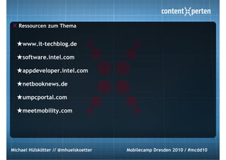 Ressourcen zum Thema


  ★www.it-techblog.de
  ★software.intel.com
  ★appdeveloper.intel.com
  ★netbooknews.de
  ★umpcportal.com
  ★meetmobility.com




Michael Hülskötter // @mhuelskoetter   Mobilecamp Dresden 2010 / #mcdd10
 