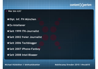 Wer bin ich?


  ★Dipl. Inf. FH München
  ★Ex-Intelianer
  ★Seit 1999 ITK-Journalist
  ★Seit 2002 freier Journalist
  ★Seit 2006 Techblogger
  ★Seit 2007 iPhone-Fanboy
  ★Seit 2008 Intel-Blogger

Michael Hülskötter // @mhuelskoetter   Mobilecamp Dresden 2010 / #mcdd10
 