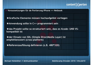 Voraussetzungen für de Portierung iPhone >> Netbook


  ★Grafische Elemente müssen hochaufgelöst vorliegen
  ★Anwendung sollte in C++ programmiert sein
  ★das Projekt sollte so strukturiert sein, dass es Xcode- UND VS-
  kompatibel ist

  ★der Einsatz von SDL (Simple DirectMedia Layer) ist
  empfehlenswert (cross-platform)

  ★Referenzauflösung definieren (z.B. 480*320)




Michael Hülskötter // @mhuelskoetter        Mobilecamp Dresden 2010 / #mcdd10
 
